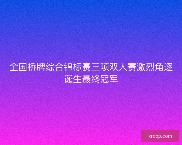 全国桥牌综合锦标赛三项双人赛激烈角逐诞生最终冠军