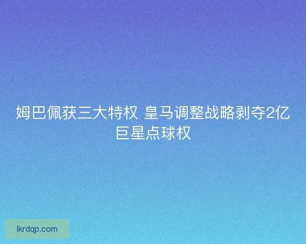姆巴佩获三大特权 皇马调整战略剥夺2亿巨星点球权
