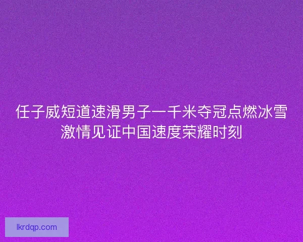 任子威短道速滑男子一千米夺冠点燃冰雪激情见证中国速度荣耀时刻