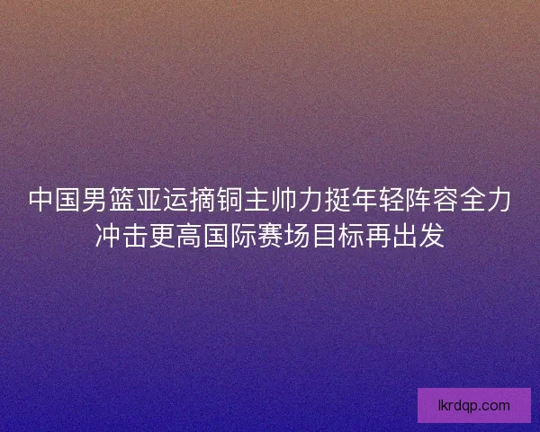 中国男篮亚运摘铜主帅力挺年轻阵容全力冲击更高国际赛场目标再出发