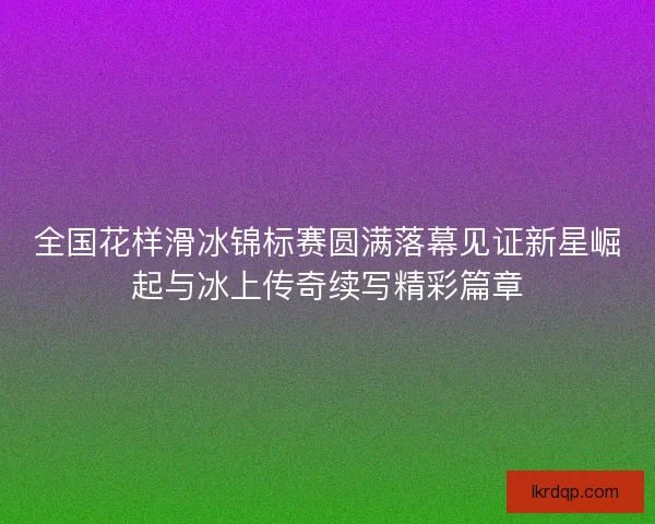 全国花样滑冰锦标赛圆满落幕见证新星崛起与冰上传奇续写精彩篇章