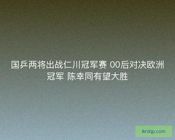 国乒两将出战仁川冠军赛 00后对决欧洲冠军 陈幸同有望大胜