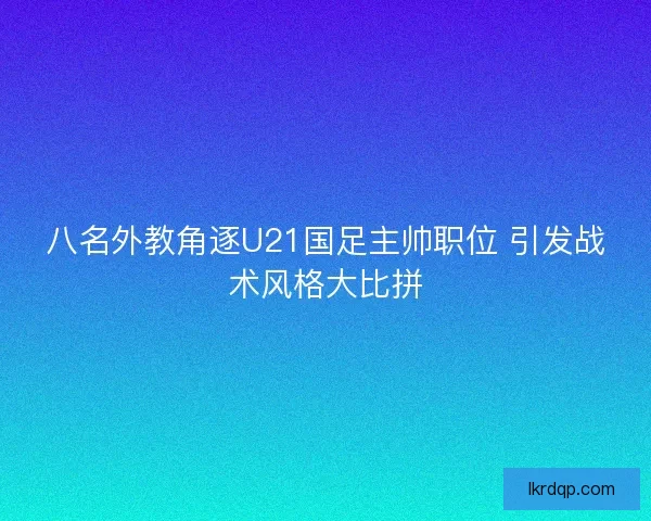 八名外教角逐U21国足主帅职位 引发战术风格大比拼