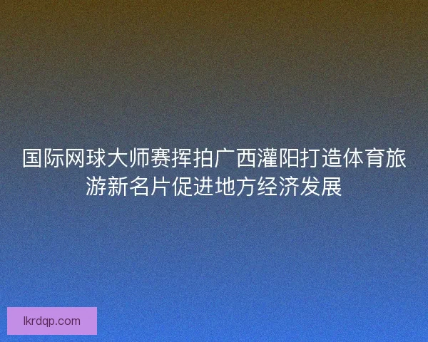 国际网球大师赛挥拍广西灌阳打造体育旅游新名片促进地方经济发展