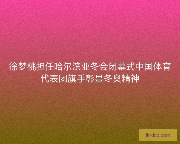 徐梦桃担任哈尔滨亚冬会闭幕式中国体育代表团旗手彰显冬奥精神