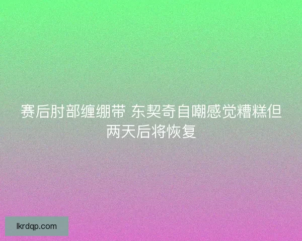 赛后肘部缠绷带 东契奇自嘲感觉糟糕但两天后将恢复